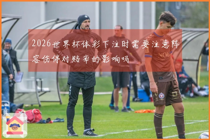 2026世界杯体彩下注时需要注意阵容伤停对赔率的影响吗